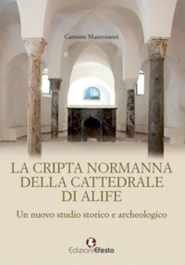 La cripta normanna di Alife. Un nuovo studio storico e archeologico - Carmine Mastroianni