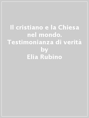 Il cristiano e la Chiesa nel mondo. Testimonianza di verità - Elia Rubino