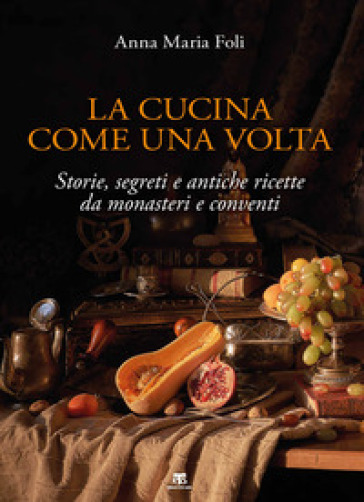 La cucina come una volta. Storie, segreti e antiche ricette da monasteri e conventi - Anna Maria Foli