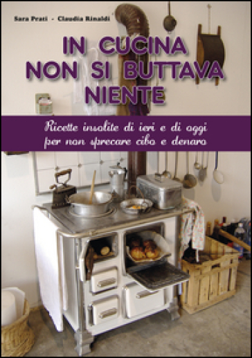 In cucina non si buttava niente. Ricette insolite di ieri e di oggi per non sprecare cibo e denaro - Sara Prati - Claudia Rinaldi