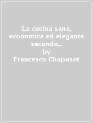 La cucina sana, economica ed elegante secondo le stagioni (rist. anast. 1846) - Francesco Chapusot