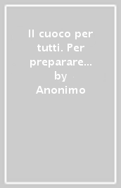 Il cuoco per tutti. Per preparare ogni sorta di vivanda con gusto e poca spesa...