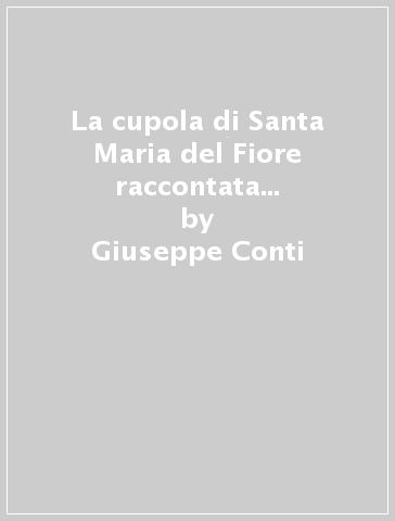 La cupola di Santa Maria del Fiore raccontata da colui che l'ha progettata: Filippo Brunelleschi - Giuseppe Conti - Roberto Corazzi