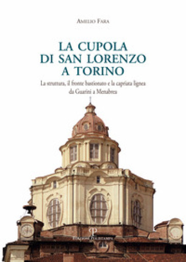 La cupola di san Lorenzo a Torino. La struttura, il fronte bastionato e la capriata lignea da Guarini a Menebrea - Amelio Fara
