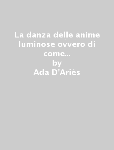 La danza delle anime luminose ovvero di come una ragazza rinunciò ad un avvenire di normalità e conobbe i misteri femminili - Ada D