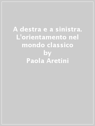 A destra e a sinistra. L'orientamento nel mondo classico - Paola Aretini