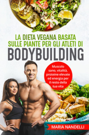 La dieta vegana basata sulle piante per gli atleti di bodybuilding. Muscolo sano, vitalità, proteine elevate ed energia per il resto della tua vita - Maria Nandelli