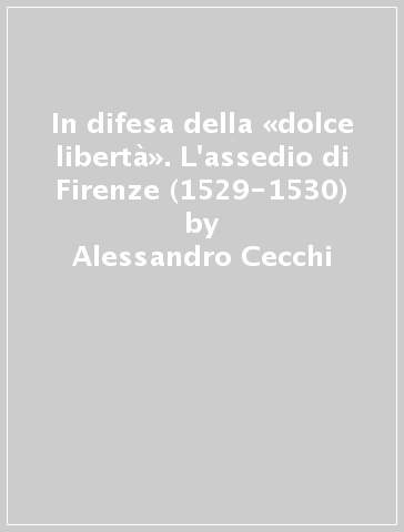 In difesa della «dolce libertà». L'assedio di Firenze (1529-1530) - Alessandro Cecchi