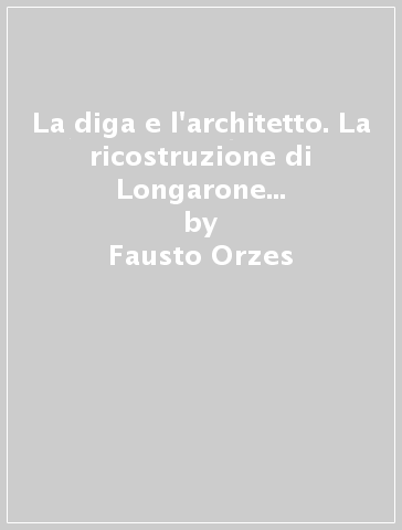 La diga e l'architetto. La ricostruzione di Longarone dopo il Vajont - Fausto Orzes