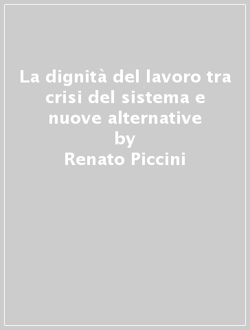 La dignità del lavoro tra crisi del sistema e nuove alternative - Renato Piccini - Paola Ginesi