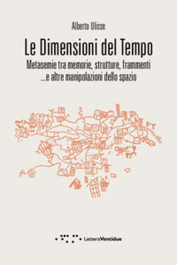 Le dimensioni del tempo. Metasemie tra memorie, strutture, frammenti ...e altre manipolazioni dello spazio - Alberto Ulisse