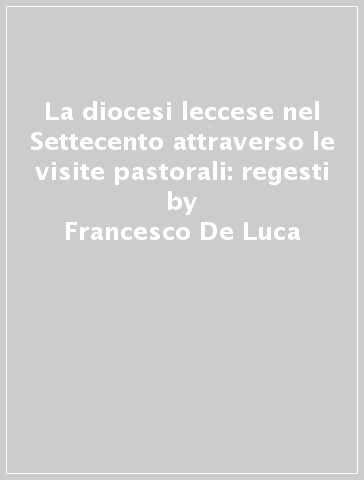 La diocesi leccese nel Settecento attraverso le visite pastorali: regesti - Francesco De Luca