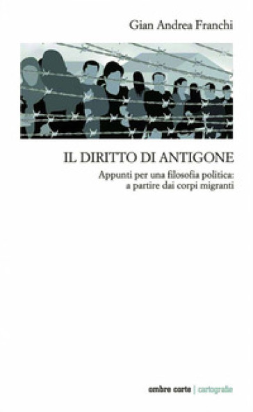 Il diritto di Antigone. Appunti per una filosofia politica: a partire dai corpi migranti - Gian Andrea Franchi