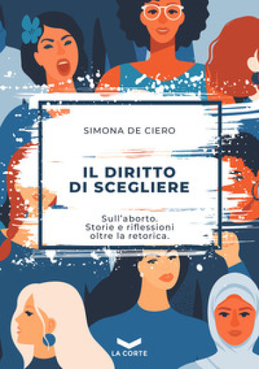 Il diritto di scegliere. Sull'aborto. Storie e riflessioni oltre la retorica - Simona De Ciero