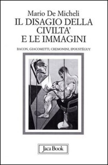 Il disagio della civiltà e le immagini. Bacon, Giacometti, Cremonini, Ipoustéguy - Mario De Micheli