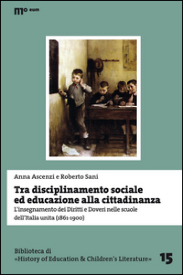 Tra disciplinamento sociale ed educazione alla cittadinanza. L'insegnamento dei diritti e doveri nelle scuole dell'Italia unita (1861-1900) - Anna Ascenzi - Roberto Sani