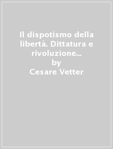 Il dispotismo della libertà. Dittatura e rivoluzione dall'illuminismo al 1848 - Cesare Vetter