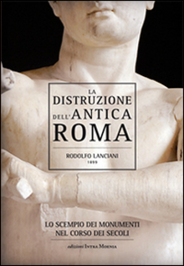 La distruzione dell'antica Roma. Lo scempio dei monumenti nel corso dei secoli - Rodolfo Lanciani