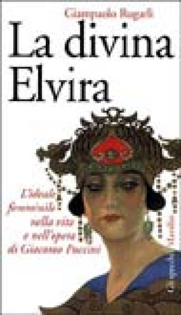 La divina Elvira. L'ideale femminile nella vita e nell'opera di Giacomo Puccini - Giampaolo Rugarli