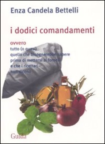 I dodici comandamenti ovvero tutto (o quasi) quello che bisognerebbe sapere prima di mettersi ai fornelli e che i ricettari non dicono - Enza Bettelli - Enza Candela Bettelli