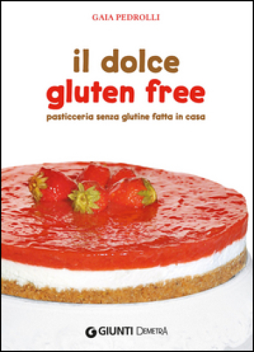 Il dolce gluten free. Pasticceria senza glutine fatta in casa - Gaia Pedrolli