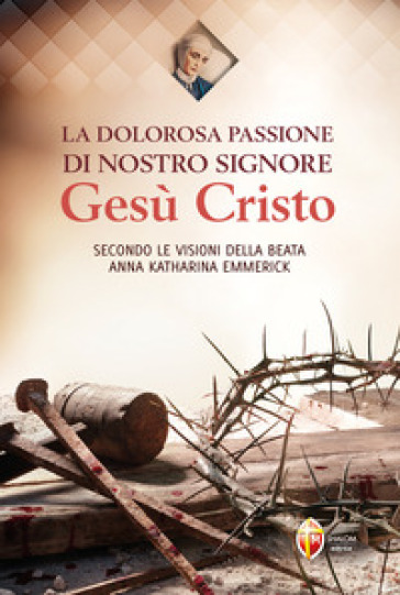 La dolorosa passione di nostro Signore Gesù Cristo. Secondo le visioni della beata Anna Katharina Emmerick - Anna K. Emmerick