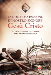 La dolorosa passione di nostro Signore Gesù Cristo. Secondo le visioni della beata Anna Katharina Emmerick