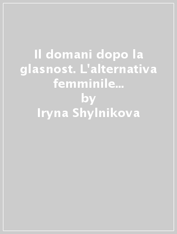 Il domani dopo la glasnost. L'alternativa femminile nella letteratura russa contemporanea - Iryna Shylnikova
