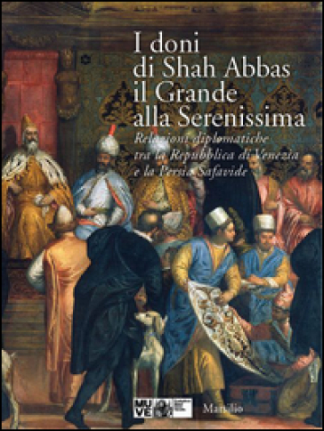 I doni di Shah Abbas il Grande alla Serenissima. Relazioni diplomatiche tra la Repubblica di Venezia e la Persia Safavide. Catalogo della mostra. Ediz. illustrata