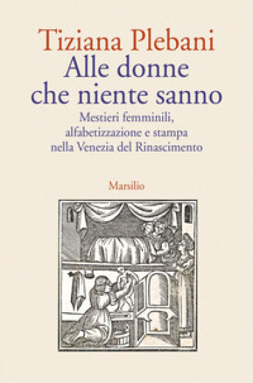 Alle donne che niente sanno. Mestieri femminili, alfabetizzazione e stampa nella Venezia del Rinascimento - Tiziana Plebani