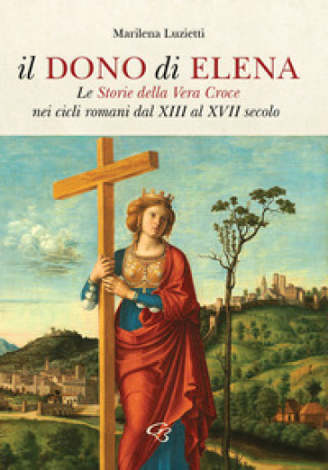 Il dono di Elena. Le Storie della Vera Croce nei cicli romani dal XIII al XVII secolo - Marilena Luzietti