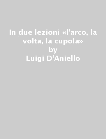 In due lezioni «l'arco, la volta, la cupola» - Luigi D