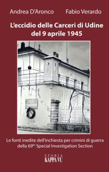 L'eccidio delle carceri di Udine del 9 aprile 1945. Le foto inedite dell'inchiesta per criminali di guerra della 69th special investigation section - Fabio Verardo - Andrea D