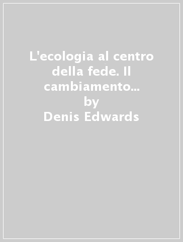 L'ecologia al centro della fede. Il cambiamento del cuore che conduce a un nuovo modo di vivere sulla terra - Denis Edwards