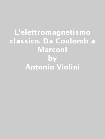 L'elettromagnetismo classico. Da Coulomb a Marconi - Antonio Violini