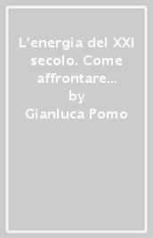 L energia del XXI secolo. Come affrontare la transizione energetica contrastando l ambientalismo ideologico