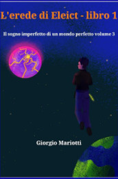 L erede di Eleict. Libro 1. Il sogno imperfetto di un mondo perfetto. 3.