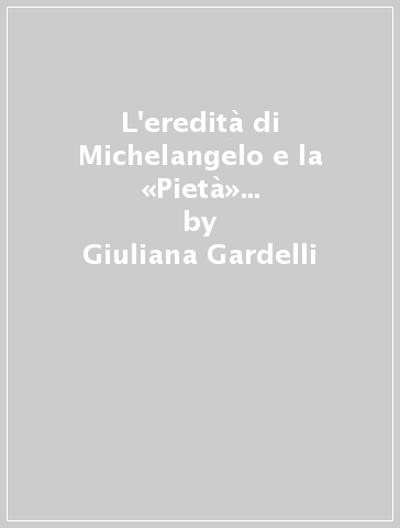L'eredità di Michelangelo e la «Pietà» ritrovata di Andrea Bregno. Ediz. illustrata - Giuliana Gardelli