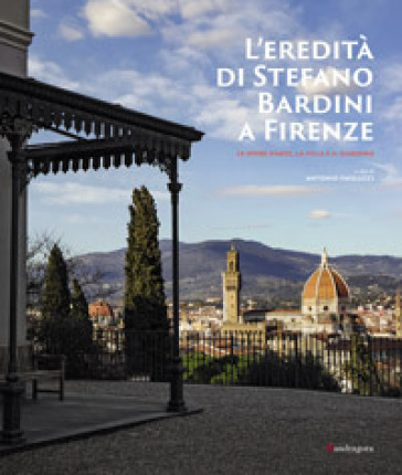 L'eredità di Stefano Bardini a Firenze. Le opere d'arte, la villa e il giardino - Antonio Paolucci