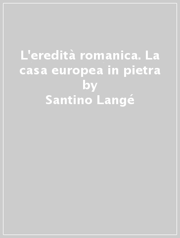 L'eredità romanica. La casa europea in pietra - Santino Langé