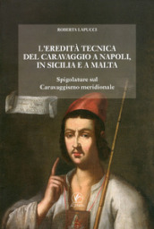L eredità tecnica del Caravaggio a Napoli, in Sicilia, a Malta. Spigolature sul caravaggismo meridionale. Ediz. illustrata