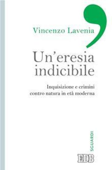 Un'eresia indicibile. Inquisizione e crimini contro natura in età moderna - Vincenzo Lavenia