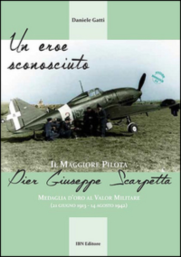 Un eroe sconosciuto. Il Maggiore pilota Pier Giuseppe Scarpetta Medaglia d'oro al Valor Militare (21 giugno 1913-14 agosto 1942) - Daniele Gatti