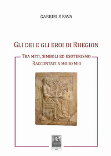 Gli dei e gli eroi di Rhegion. Tra miti, simboli ed esoterismo raccontati a modo mio - Gabriele Fava