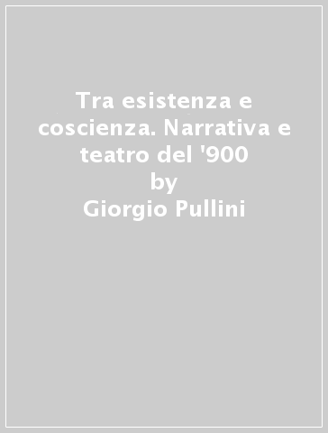 Tra esistenza e coscienza. Narrativa e teatro del '900 - Giorgio Pullini