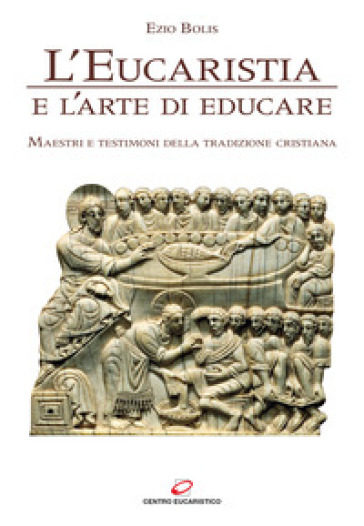 L'eucaristia e l'arte di educare. Maestri e testimoni della tradizione cristiana - Ezio Bolis