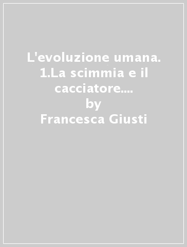 L'evoluzione umana. 1.La scimmia e il cacciatore. Interpretazioni, modelli sociali e complessità nell'Evoluzione umana - Francesca Giusti