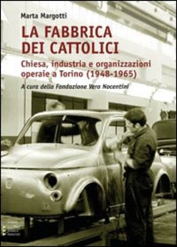 La fabbrica dei cattolici. Chiesa, industria e organizzazioni operaie a Torino (1948-1965) - Marta Margotti