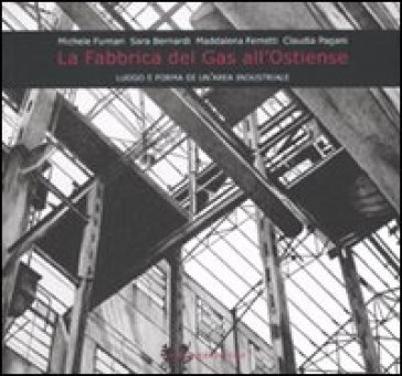 La fabbrica del gas all'Ostiense. Luogo e forma di un'area industriale - Michele Furnari - Sara Bernardi - Maddalena Ferretti