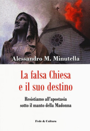 La falsa Chiesa e il suo destino. Resistiamo all'apostasia sotto il manto della Madonna - Alessandro M. Minutella